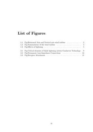 List of Figures
1.1 Fig:Horizontal Axis and Vertical axis wind turbine . . . . . . . . . . 2
1.2 Fig:Nomenclature of the wind turbine . . . . . . . . . . . . . . . . . 4
1.3 Fig:Eﬀects of lightning . . . . . . . . . . . . . . . . . . . . . . . . . . 5
3.1 Fig:Critical elements of blade lightning system Conductor Technology 9
3.2 Fig:Permanent, Low-Impedance Connections . . . . . . . . . . . . . 10
3.3 Fig:Receptor Attachment . . . . . . . . . . . . . . . . . . . . . . . . 11
iii
 