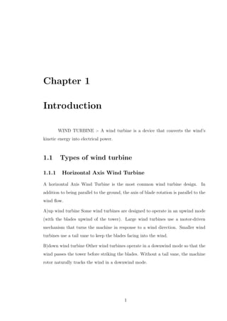 Chapter 1
Introduction
WIND TURBINE :- A wind turbine is a device that converts the wind’s
kinetic energy into electrical power.
1.1 Types of wind turbine
1.1.1 Horizontal Axis Wind Turbine
A horizontal Axis Wind Turbine is the most common wind turbine design. In
addition to being parallel to the ground, the axis of blade rotation is parallel to the
wind ﬂow.
A)up wind turbine Some wind turbines are designed to operate in an upwind mode
(with the blades upwind of the tower). Large wind turbines use a motor-driven
mechanism that turns the machine in response to a wind direction. Smaller wind
turbines use a tail vane to keep the blades facing into the wind.
B)down wind turbine Other wind turbines operate in a downwind mode so that the
wind passes the tower before striking the blades. Without a tail vane, the machine
rotor naturally tracks the wind in a downwind mode.
1
 