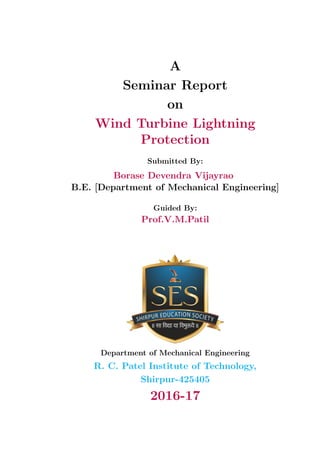 A
Seminar Report
on
Wind Turbine Lightning
Protection
Submitted By:
Borase Devendra Vijayrao
B.E. [Department of Mechanical Engineering]
Guided By:
Prof.V.M.Patil
Department of Mechanical Engineering
R. C. Patel Institute of Technology,
Shirpur-425405
2016-17
 