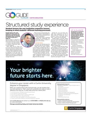 Curtin Singapore
ATAGLANCE
Despite being in the sales
industry for many years, Mr
Darius Teo Joon Aik was still
dissatisfied about something
he could not quite put a
finger on.
With the hunger to upgrade his
skills and enhance his value, the
37-year-old is now back in school
— to pursue a part-time Bachelor
of Commerce (Marketing) degree
at Curtin Singapore.
When asked why he chose Cur-
tin, Mr Teo said he favoured the way it
structures the lessons, keeping in mind
students’ different learning processes.
He said: “Most modules are not heav-
ily dependent on the final exam. The
assessments are all evenly spread, and
students are expected to complete indi-
vidual and group assignments which en-
courages team work.
Structuredstudyexperience
“There are also occasional online quiz-
zes testing students’ understanding of
the topics at hand, presentations and
lastly the examination.”
This greatly helps in ensuring
students are academically and
practically smart in various as-
pects of the module.
ExTrAmiLE
To Mr Teo, the university goes the
extra mile to take care of its students.
“Curtin does not restrict students
on the number of modules they have to
clear in a semester. Instead, they assess
if the students are capable of completing
the modules. They are always concerned
about the welfare of students,” he said.
As most lessons are held in the eve-
nings or during the weekends, it can be
quite a struggle for anyone to be jug-
gling both work and study.
Said Mr Teo: “It is very tiring, espe-
cially when assignments are due or
when exams are around the corner.
However, I look at the bright side in-
stead — school is fun and enjoyable.
“Though taking a part-time degree
can be very time-consuming, this is the
only time I get to do something differ-
ent from my day job. It is like a hobby!”
Attending school also gives Mr Teo an
opportunity to work with people from
different backgrounds.
“It is great working with the interna-
tional students as we are all there with
the same objective in mind,” he said.
With just a year left to graduate, Mr
Teo has already achieved High Distinc-
tion in modules such as international
marketing and consumer behaviour,
“I would not have come this far with-
out my wife’s and daughter’s uncondi-
tional love and support,” he said.
Student favours the way institution organises lessons,
keeping in mind students’ different learning processes
The Bachelor of Commerce
(Marketing) awarded by
Curtin University, Australia,
provides students with an
understanding of consumer
behaviour and how
marketing works.
They also get the opportunity
to explore various aspects of
marketing, while analysing
the behaviour of competitors
and customers.
Students will develop
professional and practical
skills which they can apply in
their future jobs.
Career prospects for
graduates: marketing
officers, accountants,
advertising account
executives, among others.
A D U L T l e A r n e r S
THENEWPAPER Wednesday, June 18 2014 27
 