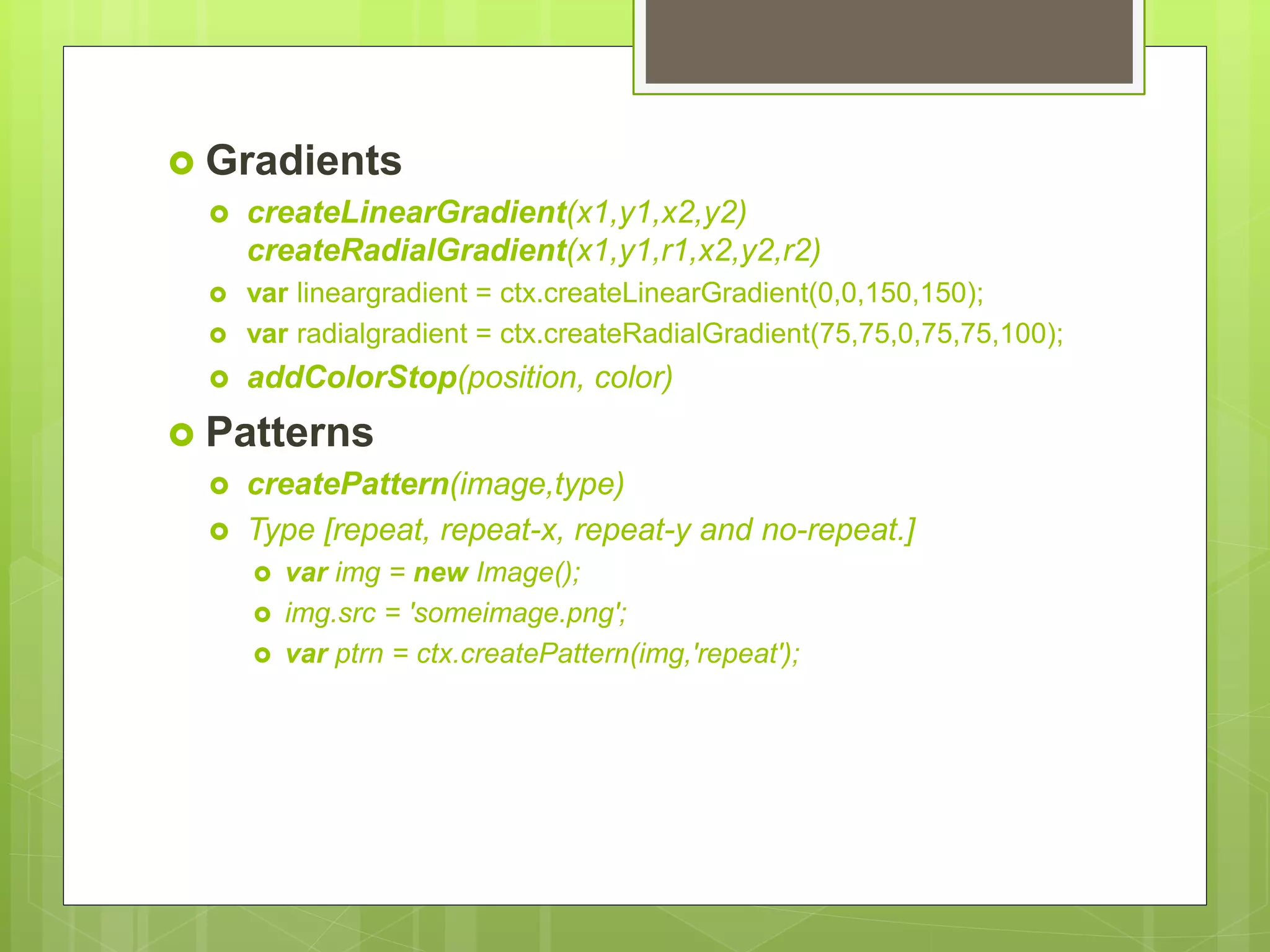  Gradients
 createLinearGradient(x1,y1,x2,y2)
createRadialGradient(x1,y1,r1,x2,y2,r2)
 var lineargradient = ctx.createLinearGradient(0,0,150,150);
 var radialgradient = ctx.createRadialGradient(75,75,0,75,75,100);
 addColorStop(position, color)
 Patterns
 createPattern(image,type)
 Type [repeat, repeat-x, repeat-y and no-repeat.]
 var img = new Image();
 img.src = 'someimage.png';
 var ptrn = ctx.createPattern(img,'repeat');
 