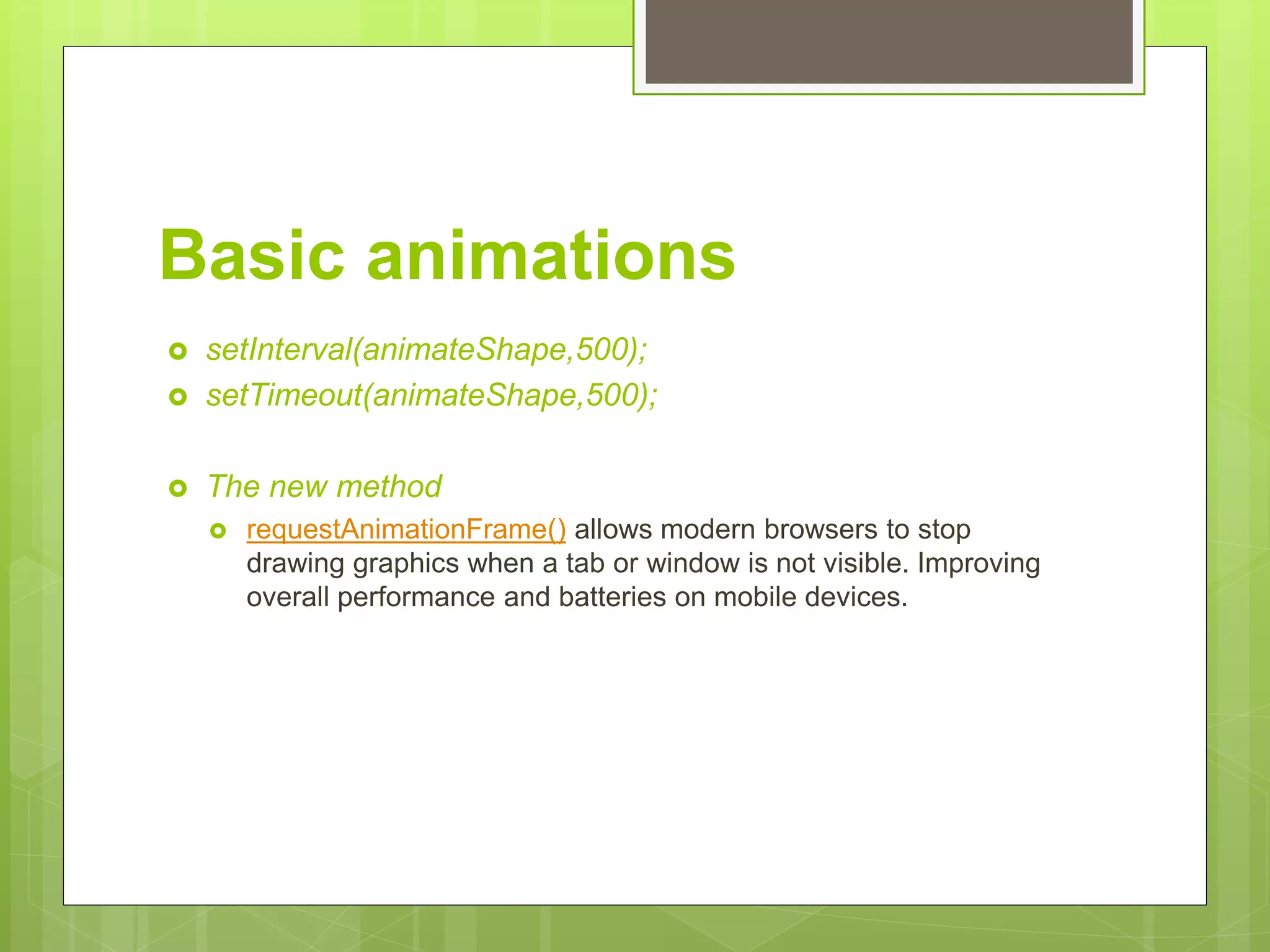 Basic animations
 setInterval(animateShape,500);
 setTimeout(animateShape,500);
 The new method
 requestAnimationFrame() allows modern browsers to stop
drawing graphics when a tab or window is not visible. Improving
overall performance and batteries on mobile devices.
 