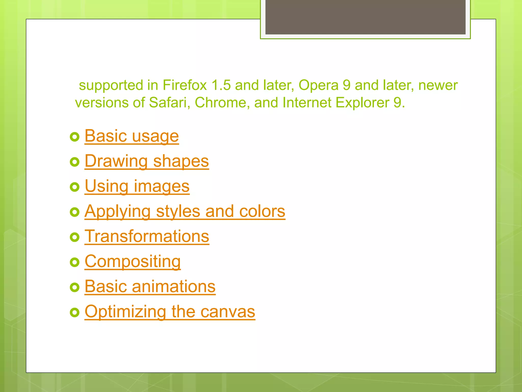  Basic usage
 Drawing shapes
 Using images
 Applying styles and colors
 Transformations
 Compositing
 Basic animations
 Optimizing the canvas
supported in Firefox 1.5 and later, Opera 9 and later, newer
versions of Safari, Chrome, and Internet Explorer 9.
 