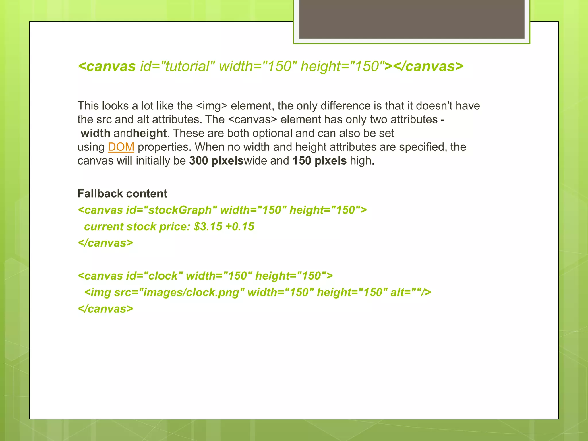 <canvas id="tutorial" width="150" height="150"></canvas>
This looks a lot like the <img> element, the only difference is that it doesn't have
the src and alt attributes. The <canvas> element has only two attributes -
width andheight. These are both optional and can also be set
using DOM properties. When no width and height attributes are specified, the
canvas will initially be 300 pixelswide and 150 pixels high.
Fallback content
<canvas id="stockGraph" width="150" height="150">
current stock price: $3.15 +0.15
</canvas>
<canvas id="clock" width="150" height="150">
<img src="images/clock.png" width="150" height="150" alt=""/>
</canvas>
 