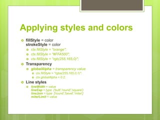 Applying styles and colors
 fillStyle = color
strokeStyle = color
 ctx.fillStyle = "orange";
 ctx.fillStyle = "#FFA500";
 ctx.fillStyle = "rgb(255,165,0)";
 Transparency
 globalAlpha = transparency value
 ctx.fillStyle = "rgba(255,165,0,1)";
 ctx.globalAlpha = 0.2;
 Line styles
 lineWidth = value
lineCap = type ('butt','round','square')
lineJoin = type ['round','bevel','miter']
miterLimit = value
 