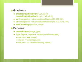  Gradients
 createLinearGradient(x1,y1,x2,y2)
createRadialGradient(x1,y1,r1,x2,y2,r2)
 var lineargradient = ctx.createLinearGradient(0,0,150,150);
 var radialgradient = ctx.createRadialGradient(75,75,0,75,75,100);
 addColorStop(position, color)
 Patterns
 createPattern(image,type)
 Type [repeat, repeat-x, repeat-y and no-repeat.]
 var img = new Image();
 img.src = 'someimage.png';
 var ptrn = ctx.createPattern(img,'repeat');
 