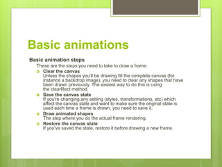 Basic animations
Basic animation steps
These are the steps you need to take to draw a frame:
 Clear the canvas
Unless the shapes you'll be drawing fill the complete canvas (for
instance a backdrop image), you need to clear any shapes that have
been drawn previously. The easiest way to do this is using
the clearRect method.
 Save the canvas state
If you're changing any setting (styles, transformations, etc) which
affect the canvas state and want to make sure the original state is
used each time a frame is drawn, you need to save it.
 Draw animated shapes
The step where you do the actual frame rendering.
 Restore the canvas state
If you've saved the state, restore it before drawing a new frame.
 