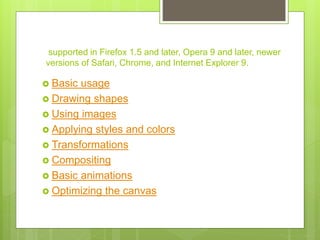  Basic usage
 Drawing shapes
 Using images
 Applying styles and colors
 Transformations
 Compositing
 Basic animations
 Optimizing the canvas
supported in Firefox 1.5 and later, Opera 9 and later, newer
versions of Safari, Chrome, and Internet Explorer 9.
 