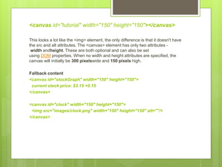 <canvas id="tutorial" width="150" height="150"></canvas>
This looks a lot like the <img> element, the only difference is that it doesn't have
the src and alt attributes. The <canvas> element has only two attributes -
width andheight. These are both optional and can also be set
using DOM properties. When no width and height attributes are specified, the
canvas will initially be 300 pixelswide and 150 pixels high.
Fallback content
<canvas id="stockGraph" width="150" height="150">
current stock price: $3.15 +0.15
</canvas>
<canvas id="clock" width="150" height="150">
<img src="images/clock.png" width="150" height="150" alt=""/>
</canvas>
 