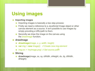 Using images
 Importing images
 Importing images is basically a two step process:
 Firstly we need a reference to a JavaScript Image object or other
canvas element as a source. It isn't possible to use images by
simply providing a URL/path to them.
 Secondly we draw the image on the canvas using
the drawImage function.
 drawImage
 drawImage(image, x, y, width, height)
 var img = new Image(); // Create new img element
 img.src = 'myImage.png'; // Set source path
 Slicing
 drawImage(image, sx, sy, sWidth, sHeight, dx, dy, dWidth,
dHeight)
 