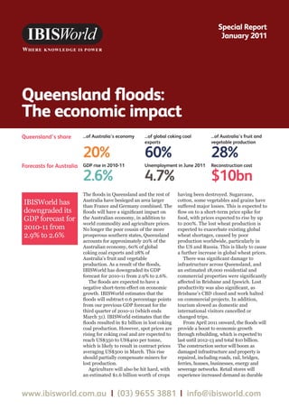 Queensland floods:
The economic impact
Special Report
January 2011
www.ibisworld.com.au | (03) 9655 3881 | info@ibisworld.com
The floods in Queensland and the rest of
Australia have besieged an area larger
than France and Germany combined. The
floods will have a significant impact on
the Australian economy, in addition to
world commodity and agriculture prices.
No longer the poor cousin of the more
prosperous southern states, Queensland
accounts for approximately 20% of the
Australian economy, 60% of global
coking coal exports and 28% of
Australia’s fruit and vegetable
production. As a result of the floods,
IBISWorld has downgraded its GDP
forecast for 2010-11 from 2.9% to 2.6%.
The floods are expected to have a
negative short-term effect on economic
growth. IBISWorld estimates that the
floods will subtract 0.6 percentage points
from our previous GDP forecast for the
third quarter of 2010-11 (which ends
March 31). IBISWorld estimates that the
floods resulted in $2 billion in lost coking
coal production. However, spot prices are
rising for coking coal and are expected to
reach US$350 to US$400 per tonne,
which is likely to result in contract prices
averaging US$300 in March. This rise
should partially compensate miners for
lost production.
Agriculture will also be hit hard, with
an estimated $1.6 billion worth of crops
having been destroyed. Sugarcane,
cotton, some vegetables and grains have
suffered major losses. This is expected to
flow on to a short-term price spike for
food, with prices expected to rise by up
to 200%. The lost wheat production is
expected to exacerbate existing global
wheat shortages, caused by poor
production worldwide, particularly in
the US and Russia. This is likely to cause
a further increase in global wheat prices.
There was significant damage to
infrastructure across Queensland, and
an estimated 18,000 residential and
commercial properties were significantly
affected in Brisbane and Ipswich. Lost
productivity was also significant, as
Brisbane’s CBD closed and work halted
on commercial projects. In addition,
tourism slowed as domestic and
international visitors cancelled or
changed trips.
From April 2011 onward, the floods will
provide a boost to economic growth
through rebuilding, which is expected to
last until 2012-13 and total $10 billion.
The construction sector will boom as
damaged infrastructure and property is
repaired, including roads, rail, bridges,
ferries, houses, businesses, energy and
sewerage networks. Retail stores will
experience increased demand as durable
Queensland’s share ...of Australia’s economy
20%
GDP rise in 2010-11
2.6%
Unemployment in June 2011
4.7%
Reconstruction cost
$10bn
...of Australia’s fruit and
vegetable production
28%
Forecasts for Australia
...of global coking coal
exports
60%
IBISWorld has
downgraded its
GDP forecast for
2010-11 from
2.9% to 2.6%
 