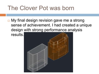 The Clover Pot was born
 My final design revision gave me a strong
sense of achievement. I had created a unique
design with strong performance analysis
results.
 