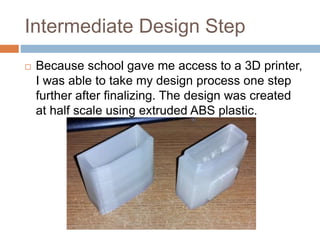 Intermediate Design Step
 Because school gave me access to a 3D printer,
I was able to take my design process one step
further after finalizing. The design was created
at half scale using extruded ABS plastic.
 