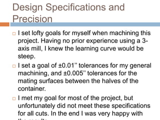 Design Specifications and
Precision
 I set lofty goals for myself when machining this
project. Having no prior experience using a 3-
axis mill, I knew the learning curve would be
steep.
 I set a goal of ±0.01’’ tolerances for my general
machining, and ±0.005’’ tolerances for the
mating surfaces between the halves of the
container.
 I met my goal for most of the project, but
unfortunately did not meet these specifications
for all cuts. In the end I was very happy with
 