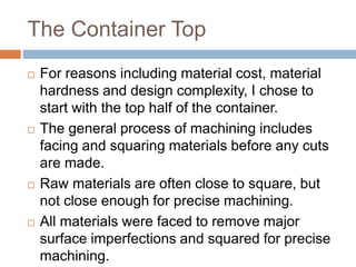 The Container Top
 For reasons including material cost, material
hardness and design complexity, I chose to
start with the top half of the container.
 The general process of machining includes
facing and squaring materials before any cuts
are made.
 Raw materials are often close to square, but
not close enough for precise machining.
 All materials were faced to remove major
surface imperfections and squared for precise
machining.
 