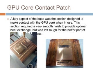 GPU Core Contact Patch
 A key aspect of the base was the section designed to
make contact with the GPU core when in use. This
section required a very smooth finish to provide optimal
heat exchange, but was left rough for the better part of
the machining process.
 