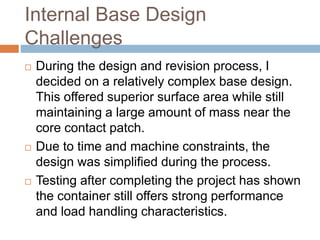 Internal Base Design
Challenges
 During the design and revision process, I
decided on a relatively complex base design.
This offered superior surface area while still
maintaining a large amount of mass near the
core contact patch.
 Due to time and machine constraints, the
design was simplified during the process.
 Testing after completing the project has shown
the container still offers strong performance
and load handling characteristics.
 
