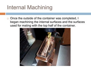 Internal Machining
 Once the outside of the container was completed, I
began machining the internal surfaces and the surfaces
used for mating with the top half of the container.
 