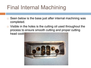 Final Internal Machining
 Seen below is the base just after internal machining was
completed.
 Visible in the holes is the cutting oil used throughout the
process to ensure smooth cutting and proper cutting
head cooling.
 