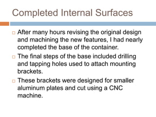 Completed Internal Surfaces
 After many hours revising the original design
and machining the new features, I had nearly
completed the base of the container.
 The final steps of the base included drilling
and tapping holes used to attach mounting
brackets.
 These brackets were designed for smaller
aluminum plates and cut using a CNC
machine.
 