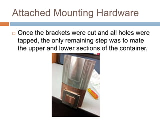Attached Mounting Hardware
 Once the brackets were cut and all holes were
tapped, the only remaining step was to mate
the upper and lower sections of the container.
 