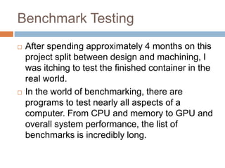Benchmark Testing
 After spending approximately 4 months on this
project split between design and machining, I
was itching to test the finished container in the
real world.
 In the world of benchmarking, there are
programs to test nearly all aspects of a
computer. From CPU and memory to GPU and
overall system performance, the list of
benchmarks is incredibly long.
 