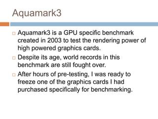 Aquamark3
 Aquamark3 is a GPU specific benchmark
created in 2003 to test the rendering power of
high powered graphics cards.
 Despite its age, world records in this
benchmark are still fought over.
 After hours of pre-testing, I was ready to
freeze one of the graphics cards I had
purchased specifically for benchmarking.
 