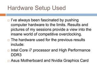 Hardware Setup Used
 I’ve always been fascinated by pushing
computer hardware to the limits. Results and
pictures of my sessions provide a view into the
insane world of competitive overclocking.
 The hardware used for the previous results
include:
 Intel Core i7 processor and High Performance
DDR3
 Asus Motherboard and Nvidia Graphics Card
 