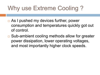 Why use Extreme Cooling ?
 As I pushed my devices further, power
consumption and temperatures quickly got out
of control.
 Sub-ambient cooling methods allow for greater
power dissipation, lower operating voltages,
and most importantly higher clock speeds.
 