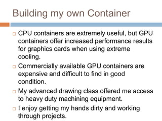Building my own Container
 CPU containers are extremely useful, but GPU
containers offer increased performance results
for graphics cards when using extreme
cooling.
 Commercially available GPU containers are
expensive and difficult to find in good
condition.
 My advanced drawing class offered me access
to heavy duty machining equipment.
 I enjoy getting my hands dirty and working
through projects.
 