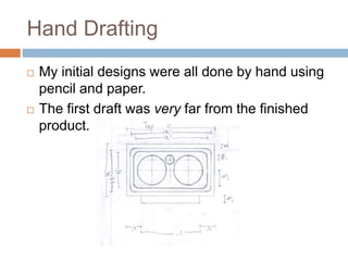 Hand Drafting
 My initial designs were all done by hand using
pencil and paper.
 The first draft was very far from the finished
product.
 