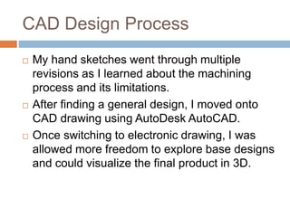 CAD Design Process
 My hand sketches went through multiple
revisions as I learned about the machining
process and its limitations.
 After finding a general design, I moved onto
CAD drawing using AutoDesk AutoCAD.
 Once switching to electronic drawing, I was
allowed more freedom to explore base designs
and could visualize the final product in 3D.
 