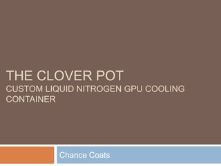 THE CLOVER POT
CUSTOM LIQUID NITROGEN GPU COOLING
CONTAINER
Chance Coats
 