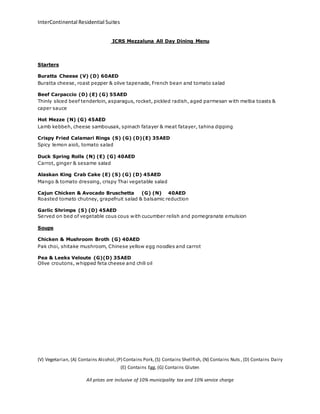 InterContinental Residential Suites 
ICRS Mezzaluna All Day Dining Menu 
(V) Vegetarian, (A) Contains Alcohol, (P) Contains Pork, (S) Contains Shellfish, (N) Contains Nuts , (D) Contains Dairy 
(E) Contains Egg, (G) Contains Gluten 
All prices are inclusive of 10% municipality tax and 10% service charge 
Starters 
Buratta Cheese (V) (D) 60AED 
Buratta cheese, roast pepper & olive tapenade, French bean and tomato salad 
Beef Carpaccio (D) (E) (G) 55AED 
Thinly sliced beef tenderloin, asparagus, rocket, pickled radish, aged parmesan with melba toasts & 
caper sauce 
Hot Mezze (N) (G) 45AED 
Lamb kebbeh, cheese sambousak, spinach fatayer & meat fatayer, tahina dipping 
Crispy Fried Calamari Rings (S) (G) (D)(E) 35AED 
Spicy lemon aioli, tomato salad 
Duck Spring Rolls (N) (E) (G) 40AED 
Carrot, ginger & sesame salad 
Alaskan King Crab Cake (E) (S) (G) (D) 45AED 
Mango & tomato dressing, crispy Thai vegetable salad 
Cajun Chicken & Avocado Bruschetta (G) (N) 40AED 
Roasted tomato chutney, grapefruit salad & balsamic reduction 
Garlic Shrimps (S) (D) 45AED 
Served on bed of vegetable cous cous with cucumber relish and pomegranate emulsion 
Soups 
Chicken & Mushroom Broth (G) 40AED 
Pak choi, shitake mushroom, Chinese yellow egg noodles and carrot 
Pea & Leeks Veloute (G)(D) 35AED 
Olive croutons, whipped feta cheese and chili oil 
 