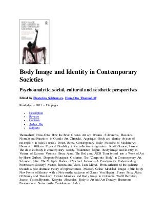 Body Image and Identity in Contemporary
Societies
Psychoanalytic, social, cultural and aesthetic perspectives
Edited by Ekaterina Sukhanova, Hans-Otto Thomashoff
Routledge – 2015 – 138 pages
 Description
 Reviews
 Contents
 Author Bio
 Subjects
Thomashoff, Hans-Otto. How the Brain Creates Art and Dreams . Sukhanova, Ekaterina.
Norm(s) and Functions in Outside Art. Christaki, Angelique. Body and identity objects of
redemption in today’s unrest. Potier, Rémy. Contemporary Body: Medicine to Modern Art.
Ebenstein, William. Physical Disability in the collective imagination. Korff -Sausse, Simone.
The disabled body in contemporary society. Waintrater, Régine. Body Image and Identity in
Victims of Extreme Violence. Brun, Anne. The Body and AIDS Transformed into a Work of Art
by Hervé Guibert. Desprats-Péquignot, Catherine The "Composite Body" in Contemporary Art.
Schauder, Silke. The Multiple Bodies of Michael Jackson—A Paradigm for Understanding
Postmodern Society? Mattos, Renata and Vives, Jean-Michel. From catharsis to the cathartic :
towards a post-dramatic theory of representation. Masson, Céline. Modified Images of the Body:
New Forms of Identity with a Note on the cadavers of Gunter Von Hagens. Forero Pena, Alcira:
Of Beauty and ‘Beauties’: Female Identities and Body Image in Colombia. Wolff Bernstein,
Jeanne. Tatoos/Hysteria. Kopytin, Alexander. Body in Art and Art Therapy: Humorous
Presentations. Notes on the Contributors. Index .
 