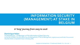 INFORMATION SECURITY
(MANAGEMENT) AT STAKE IN
BELGIUM
DominiqueVolon
Trusted Advisor – Sr Manager in IT & Information (Cyber) Security
Former DG of FEDICT for Information Security Management, IT Service Management, Legal (privacy) and Public Procurement
http://be.linkedin.com/pub/dominique-volon/a/440/864
A ‘long’ journey from 2003 to 2016
1Copyright 2016 Dominique Volon – IT Transforming For Benefits – V1.1 – 06-10-2016
 