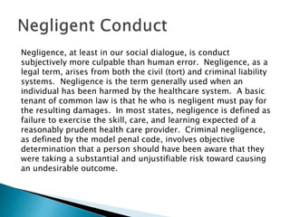Negligence, at least in our social dialogue, is conduct
subjectively more culpable than human error. Negligence, as a
legal term, arises from both the civil (tort) and criminal liability
systems. Negligence is the term generally used when an
individual has been harmed by the healthcare system. A basic
tenant of common law is that he who is negligent must pay for
the resulting damages. In most states, negligence is defined as
failure to exercise the skill, care, and learning expected of a
reasonably prudent health care provider. Criminal negligence,
as defined by the model penal code, involves objective
determination that a person should have been aware that they
were taking a substantial and unjustifiable risk toward causing
an undesirable outcome.
 
