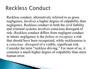 Reckless conduct, alternatively referred to as gross
negligence, involves a higher degree of culpability than
negligence. Reckless conduct in both the civil liability
and criminal systems involves conscious disregard of
risk.5 Reckless conduct differs from negligent conduct
in intent; negligence is the failure to recognize a risk
that should have been recognized, while recklessness is
a conscious disregard of a visible, significant risk.
Consider the term “reckless driving.” For most of us, it
connotes a much higher degree of culpability than mere
human error.
 