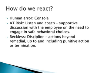 • Human error: Console
• AT Risk: Listen and coach – supportive
discussion with the employee on the need to
engage in safe behavioral choices.
• Reckless: Discipline – actions beyond
remedial, up to and including punitive action
or termination.
 