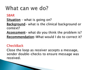 SBAR
Situation – what is going on?
Background- what is the clinical background or
context?
Assessment- what do you think the problem is?
Recommendation-What would I do to correct it?
CheckBack
Close the loop as receiver accepts a message,
sender double-checks to ensure message was
received.
 