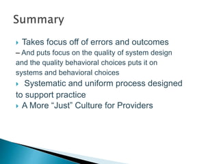  Takes focus off of errors and outcomes
– And puts focus on the quality of system design
and the quality behavioral choices puts it on
systems and behavioral choices
 Systematic and uniform process designed
to support practice
 A More “Just” Culture for Providers
 