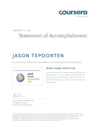 coursera.org
Statement of Accomplishment
JANUARY 07, 2015
JASON TEPOORTEN
HAS SUCCESSFULLY COMPLETED THE UNIVERSITY OF PENNSYLVANIA'S ONLINE OFFERING OF
Better Leader, Richer Life
Success today requires us to see leadership and life as pieces of
the same puzzle. This course teaches a method for improving
performance in all domains of life -- work, home, community,
and self (mind, body, spirit) -- by being real, being whole, and
being innovative.
PROF. STEWART D. FRIEDMAN, PHD
THE WHARTON SCHOOL
UNIVERSITY OF PENNSYLVANIA
THIS STATEMENT OF ACCOMPLISHMENT IS NOT A UNIVERSITY OF PENNSYLVANIA DEGREE; AND IT DOES NOT VERIFY THE IDENTITY OF THE
STUDENT; PLEASE NOTE: THIS ONLINE OFFERING DOES NOT REFLECT THE ENTIRE CURRICULUM OFFERED TO STUDENTS ENROLLED AT THE
UNIVERSITY OF PENNSYLVANIA. THIS STATEMENT DOES NOT AFFIRM THAT THIS STUDENT WAS ENROLLED AS A STUDENT AT THE
UNIVERSITY OF PENNSYLVANIA IN ANY WAY. IT DOES NOT CONFER A UNIVERSITY OF PENNSYLVANIA GRADE; IT DOES NOT CONFER
UNIVERSITY OF PENNSYLVANIA CREDIT; IT DOES NOT CONFER ANY CREDENTIAL TO THE STUDENT.
 