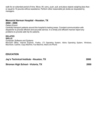 walk for an extended period of time. Move, lift, carry, push, pull, and place objects weighing less than
or equal to 10 pounds without assistance. Perform other reasonable job duties as requested by
managers.
Memorial Herman Hospital - Houston, TX
2000 - 2006
Patient Escort
Carefully transport patients around the hospital to testing areas. Constant communication with
dispatcher to provide efficient and accurate service. In a timely and efficient manner report any
problems to provide safe trip for patients.
RELATED
SKILLS
Computer Software and Systems
Microsoft Office, Internet Explorer, Firefox, LTI Operating System, Aloha Operating System, Windows,
Macintosh, Cashier, Copy Machine, Fax Machine, Multi Line Phone
EDUCATION
Jay’s Technical Institute - Houston, TX 2006
Stroman High School - Victoria, TX 2000
 