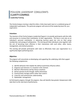 The Clarity Compass training is ideal for either a fully intact work team or a combined group of
independent participants. This particular program will consist of the leadership team for your
organization.
Intentions
The intention of the Clarity Compass Leadership Program is to provide participants with the skills
and resources to increase their contribution to their organization. The focus is not only on an
individual’s personal contribution in advancing business goals but also on their group
membership and synergy of collaboration. This training will help individuals come together with
the aim of becoming more effective in their interactions with each other, other teams,
management, and clients/customers.
This training will provide participants with tools to effectively move your organization to a
significantly higher performing team.
Objectives
The program will concentrate on developing and supporting the underlying skills that support
the following competencies:
1) Identify behaviors that impede the ability to positively influence others
2) Diagnose and intervene in a situation in the moment
3) Maintain effectiveness during intense situations
4) Deliver positive results through skillful interactions
5) Constructively manage conflict rather than avoid it
6) Listen for and communicate understanding
7) Stakeholder management
As Participants progress through the program, they will identify how greater interpersonal skills
take them to the next level of performance.
PoulsonLeadership.com  206.906.9856
POULSON LEADERSHIP CONSULTANTS
CLARITY COMPASS
Leadership Training
 