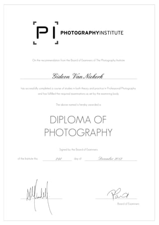 On the recommendation from the Board of Examiners of The Photography Institute
Gideon Van Niekerk
has successfully completed a course of studies in both theory and practice in Professional Photography
and has fulfilled the required examinations as set by the examining body.
The above named is hereby awarded a:
DIPLOMA OF
PHOTOGRAPHY
Signed by the Board of Examiners
of the Institute this 21st day of December 2012
Board of Examiners
 