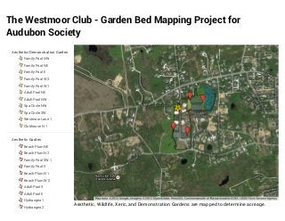 The Westmoor Club - Garden Bed Mapping Project for
Audubon Society
Aesthetic, Wildlife, Xeric, and Demonstration Gardens are mapped to determine acreage.
Aesthetic/Demonstration Garden
Family Pool NW
Family Pool NE
Family Pool E
Family Pool W 2
Family Pool W 1
Adult Pool NE
Adult Pool NW
Spa Circle NW
Spa Circle SW
Westmoor Lane 1
Clubhouse N 1
Aesthetic Garden
Beach Plum NE
Beach Plum N 2
Family Pool SW 1
Family Pool S
Beach Plum N 1
Beach Plum W 2
Adult Pool S
Adult Pool E
Hydrangea 1
Hydrangea 2
 