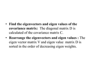 • Find the eigenvectors and eigen values of the
covariance matrix: The diagonal matrix D is
calculated of the covariance matrix C.
• Rearrange the eigenvectors and eigen values : The
eigen vector matrix V and eigen value matrix D is
sorted in the order of decreasing eigen weights.
 