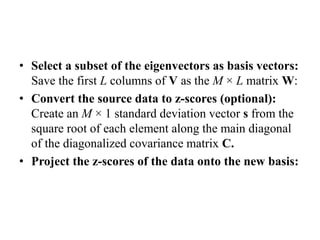 • Select a subset of the eigenvectors as basis vectors:
Save the first L columns of V as the M × L matrix W:
• Convert the source data to z-scores (optional):
Create an M × 1 standard deviation vector s from the
square root of each element along the main diagonal
of the diagonalized covariance matrix C.
• Project the z-scores of the data onto the new basis:
 