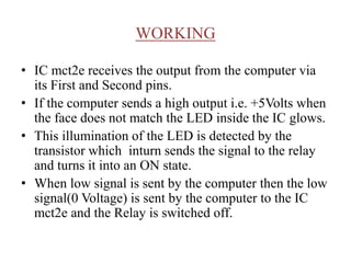 WORKING
• IC mct2e receives the output from the computer via
its First and Second pins.
• If the computer sends a high output i.e. +5Volts when
the face does not match the LED inside the IC glows.
• This illumination of the LED is detected by the
transistor which inturn sends the signal to the relay
and turns it into an ON state.
• When low signal is sent by the computer then the low
signal(0 Voltage) is sent by the computer to the IC
mct2e and the Relay is switched off.
 