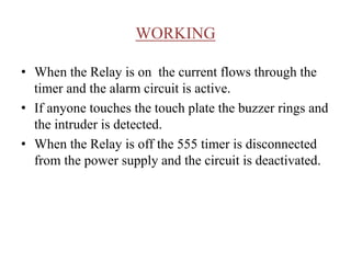 WORKING
• When the Relay is on the current flows through the
timer and the alarm circuit is active.
• If anyone touches the touch plate the buzzer rings and
the intruder is detected.
• When the Relay is off the 555 timer is disconnected
from the power supply and the circuit is deactivated.
 